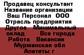 Продавец-консультант › Название организации ­ Ваш Персонал, ООО › Отрасль предприятия ­ Другое › Минимальный оклад ­ 1 - Все города Работа » Вакансии   . Мурманская обл.,Апатиты г.